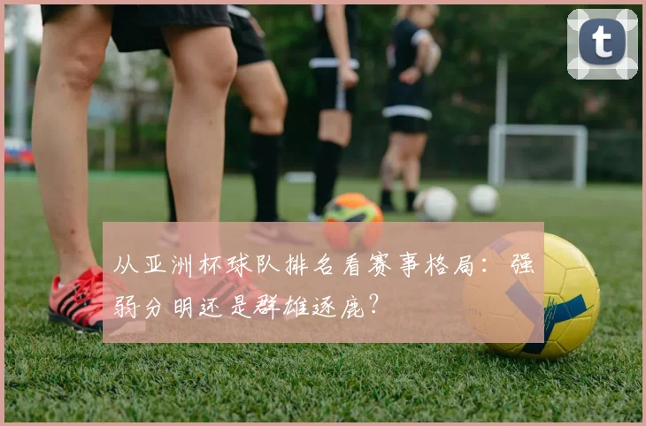 从亚洲杯球队排名看赛事格局:强弱分明还是群雄逐鹿?