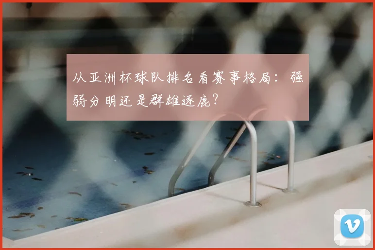 从亚洲杯球队排名看赛事格局:强弱分明还是群雄逐鹿?