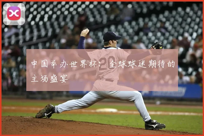 中国举办世界杯：全球球迷期待的主场盛宴