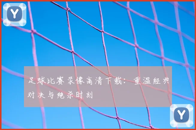 足球比赛录像高清下载:重温经典对决与绝杀时刻