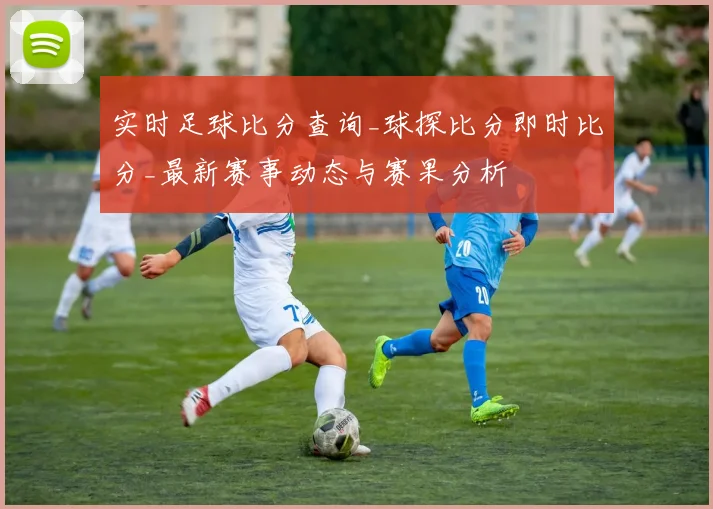 实时足球比分查询_球探比分即时比分_最新赛事动态与赛果分析